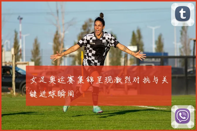 女足奥运赛集锦呈现激烈对抗与关键进球瞬间