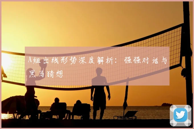 A组出线形势深度解析：强强对话与黑马猜想