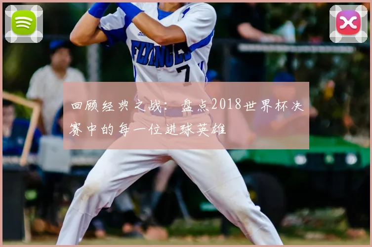 回顾经典之战:盘点2018世界杯决赛中的每一位进球英雄