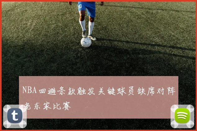 NBA回避条款触发关键球员缺席对阵老东家比赛
