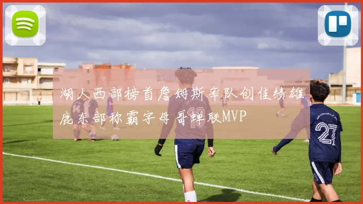 湖人西部榜首詹姆斯率队创佳绩雄鹿东部称霸字母哥蝉联MVP