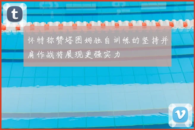 怀特称赞塔图姆独自训练的坚持并肩作战将展现更强实力