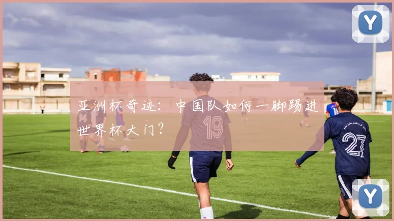 亚洲杯奇迹：中国队如何一脚踢进世界杯大门？