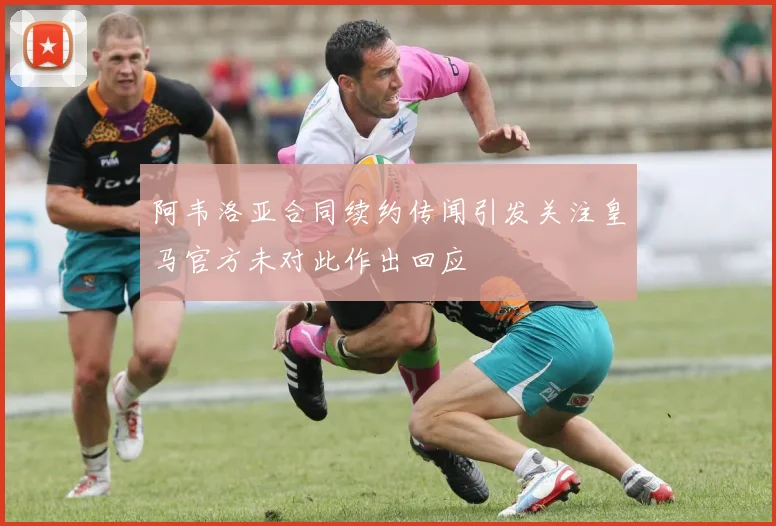 阿韦洛亚合同续约传闻引发关注皇马官方未对此作出回应