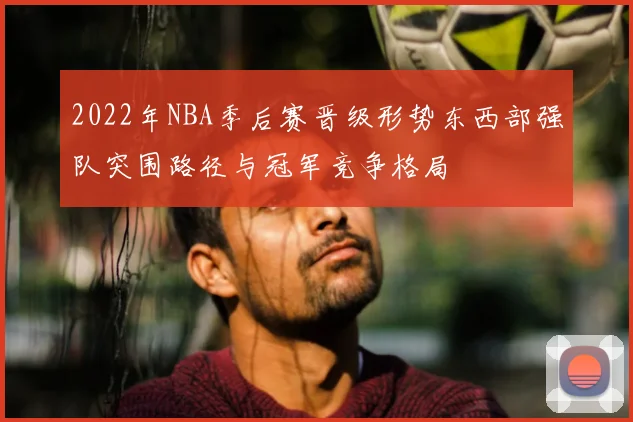 2022年NBA季后赛晋级形势东西部强队突围路径与冠军竞争格局