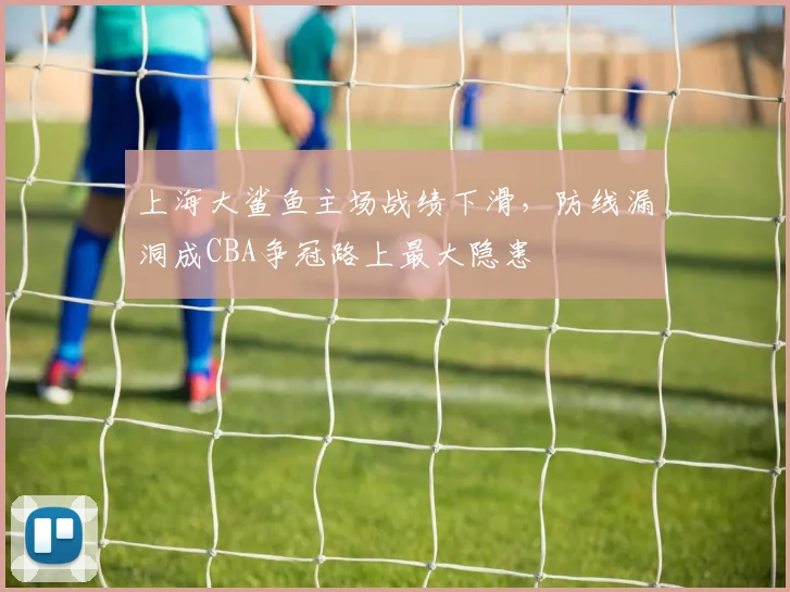 上海大鲨鱼主场战绩下滑，防线漏洞成CBA争冠路上最大隐患