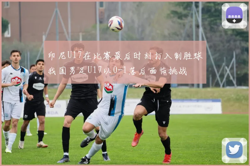 印尼U17在比赛最后时刻打入制胜球我国男足U17以0-1落后面临挑战