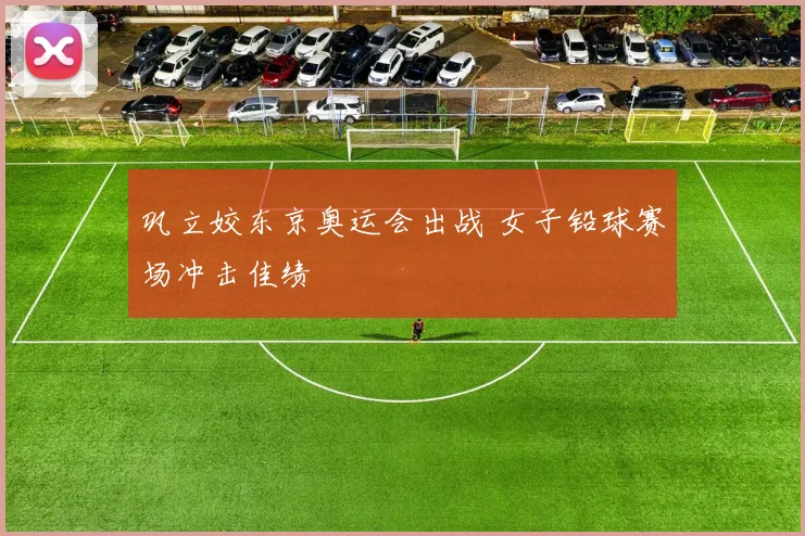 巩立姣东京奥运会出战 女子铅球赛场冲击佳绩