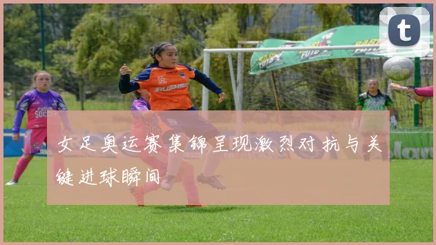 女足奥运赛集锦呈现激烈对抗与关键进球瞬间