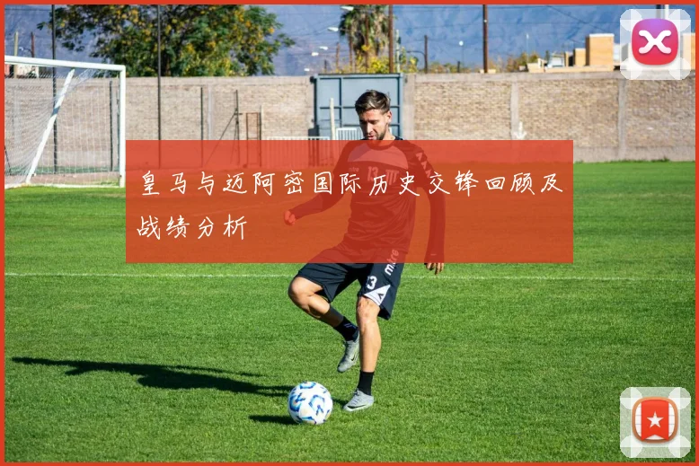皇马与迈阿密国际历史交锋回顾及战绩分析