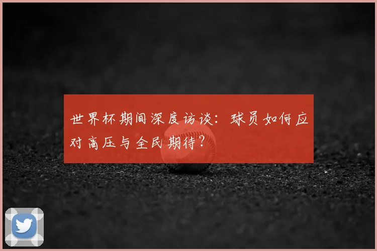世界杯期间深度访谈:球员如何应对高压与全民期待?