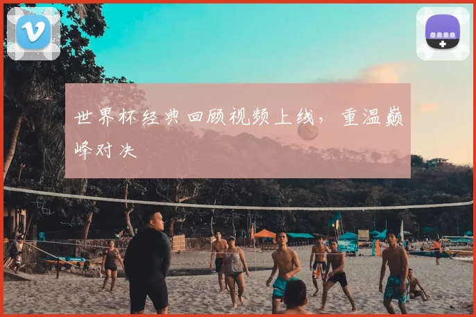 世界杯经典回顾视频上线,重温巅峰对决