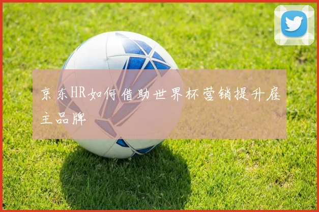 京东HR如何借助世界杯营销提升雇主品牌
