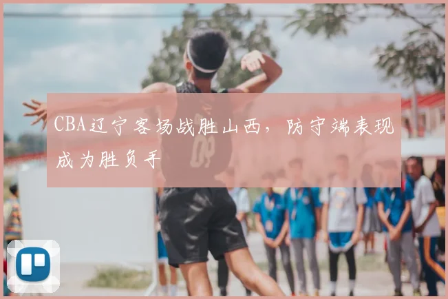 CBA辽宁客场战胜山西，防守端表现成为胜负手