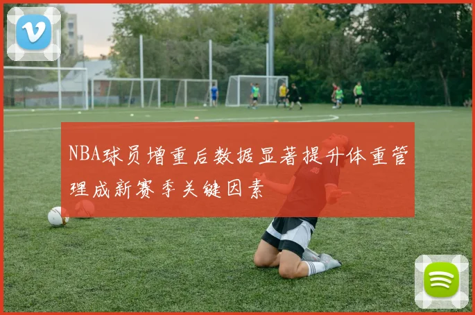 NBA球员增重后数据显著提升体重管理成新赛季关键因素