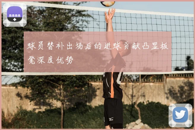 球员替补出场后的进球贡献凸显板凳深度优势