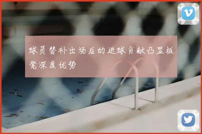 球员替补出场后的进球贡献凸显板凳深度优势