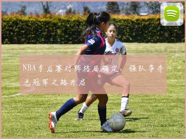 NBA季后赛对阵格局确定，强队争夺总冠军之路开启