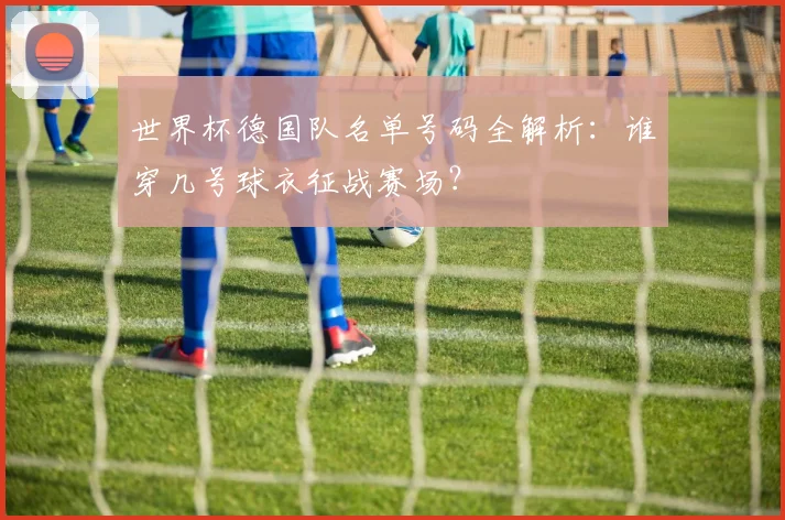 世界杯德国队名单号码全解析:谁穿几号球衣征战赛场?