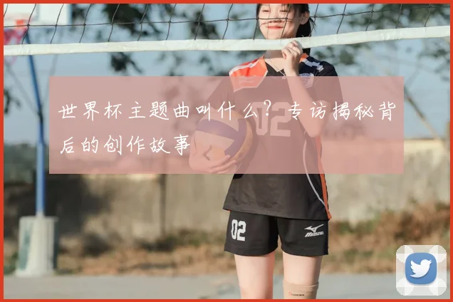 世界杯主题曲叫什么？专访揭秘背后的创作故事