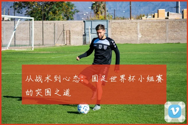 从战术到心态:国足世界杯小组赛的突围之道