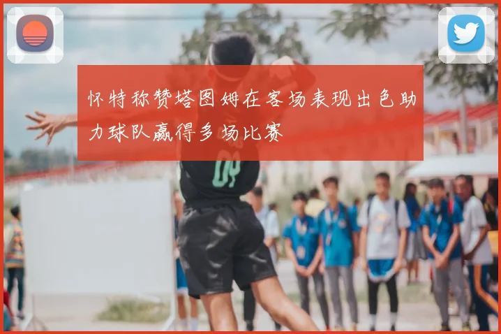 怀特称赞塔图姆在客场表现出色助力球队赢得多场比赛