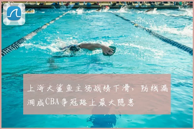 上海大鲨鱼主场战绩下滑,防线漏洞成CBA争冠路上最大隐患