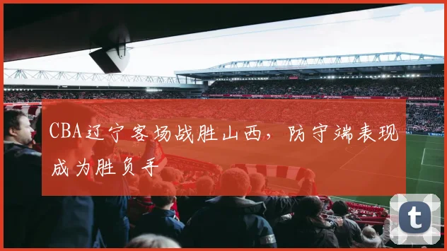CBA辽宁客场战胜山西,防守端表现成为胜负手