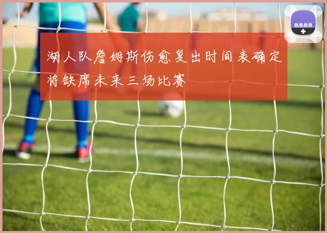湖人队詹姆斯伤愈复出时间表确定将缺席未来三场比赛
