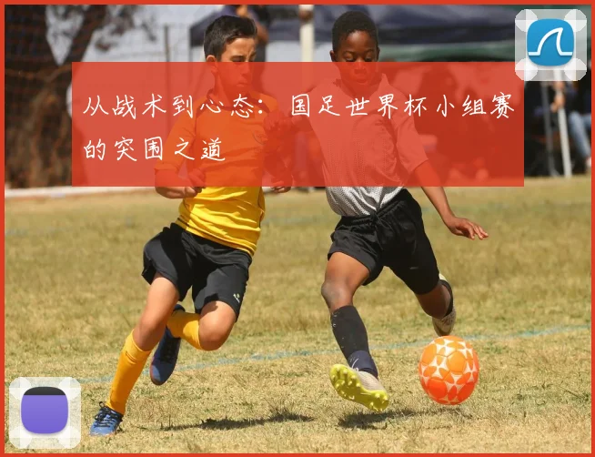 从战术到心态:国足世界杯小组赛的突围之道