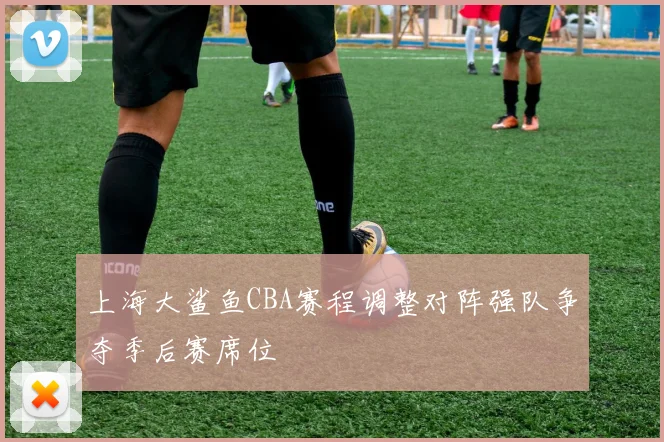 上海大鲨鱼CBA赛程调整对阵强队争夺季后赛席位