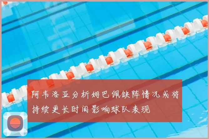 阿韦洛亚分析姆巴佩缺阵情况或将持续更长时间影响球队表现