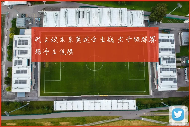 巩立姣东京奥运会出战 女子铅球赛场冲击佳绩